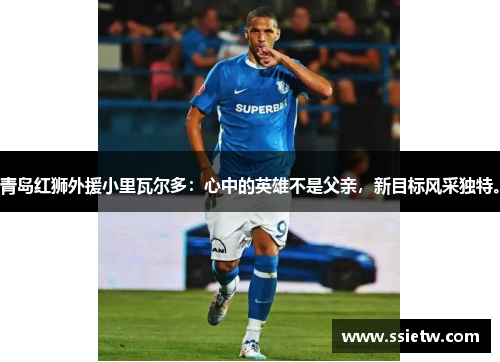 青岛红狮外援小里瓦尔多：心中的英雄不是父亲，新目标风采独特。